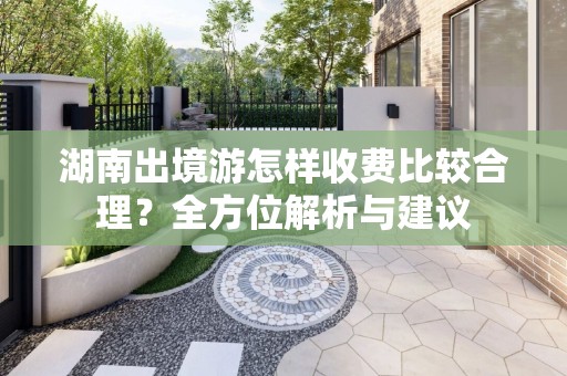 湖南出境游怎样收费比较合理？全方位解析与建议