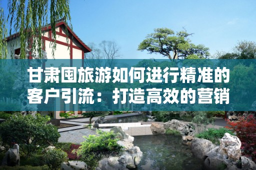 甘肃囤旅游如何进行精准的客户引流：打造高效的营销策略