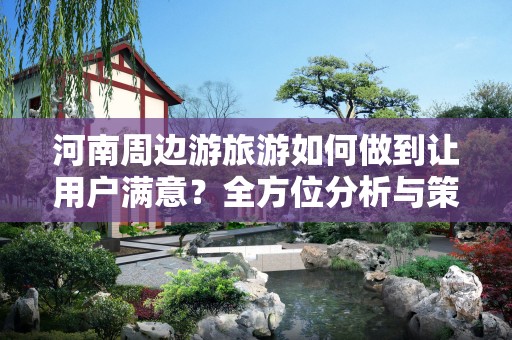 河南周边游旅游如何做到让用户满意？全方位分析与策略