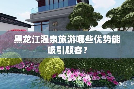 黑龙江温泉旅游哪些优势能吸引顾客？