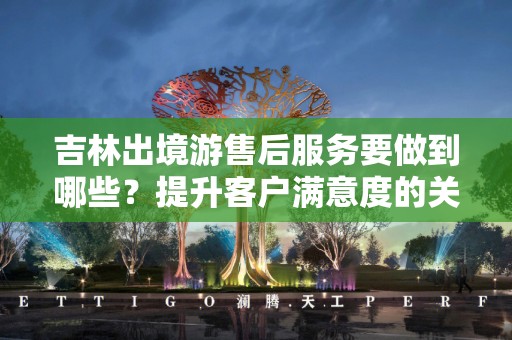 吉林出境游售后服务要做到哪些？提升客户满意度的关键要素