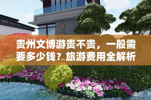贵州文博游贵不贵，一般需要多少钱？旅游费用全解析