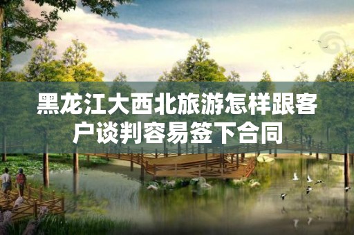 黑龙江大西北旅游怎样跟客户谈判容易签下合同