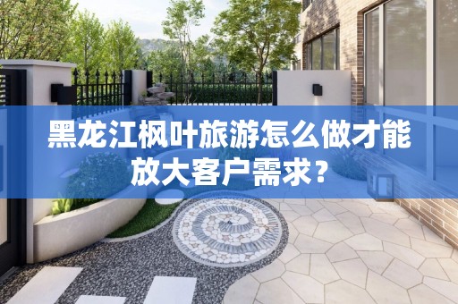 黑龙江枫叶旅游怎么做才能放大客户需求？