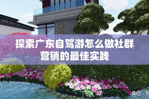 探索广东自驾游怎么做社群营销的最佳实践
