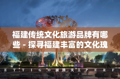 福建传统文化旅游品牌有哪些 - 探寻福建丰富的文化瑰宝