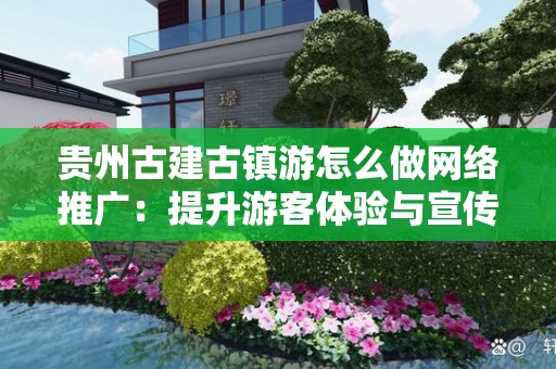 贵州古建古镇游怎么做网络推广：提升游客体验与宣传效果