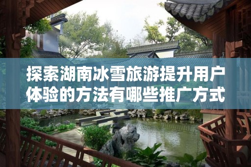 探索湖南冰雪旅游提升用户体验的方法有哪些推广方式有哪些