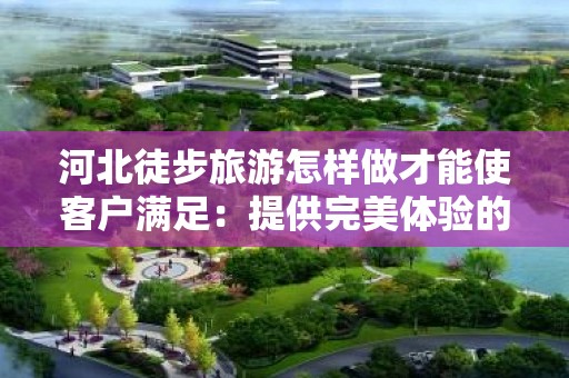 河北徒步旅游怎样做才能使客户满足：提供完美体验的全方位指南