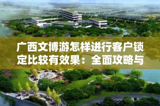 广西文博游怎样进行客户锁定比较有效果：全面攻略与实用技巧