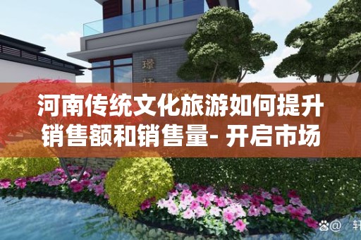 河南传统文化旅游如何提升销售额和销售量- 开启市场新机遇