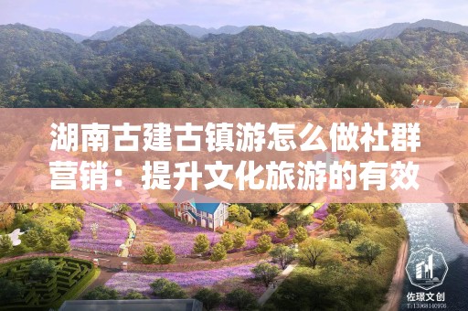 湖南古建古镇游怎么做社群营销：提升文化旅游的有效策略