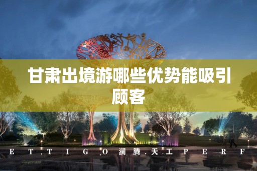 甘肃出境游哪些优势能吸引顾客