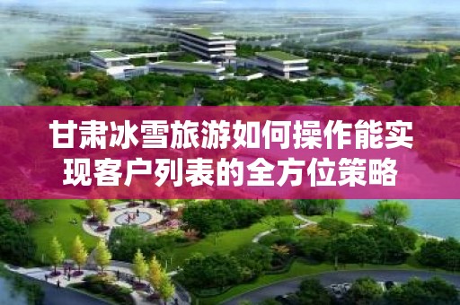 甘肃冰雪旅游如何操作能实现客户列表的全方位策略