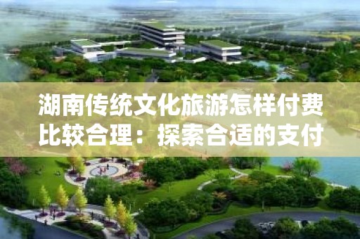 湖南传统文化旅游怎样付费比较合理：探索合适的支付方式