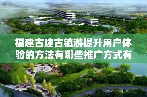 福建古建古镇游提升用户体验的方法有哪些推广方式有哪些