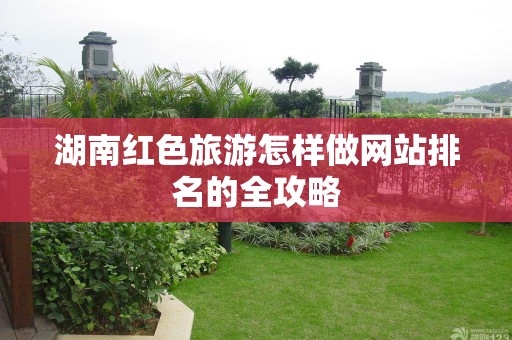 湖南红色旅游怎样做网站排名的全攻略