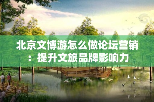 北京文博游怎么做论坛营销：提升文旅品牌影响力