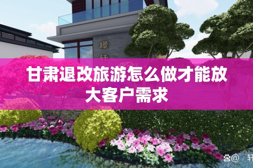 甘肃退改旅游怎么做才能放大客户需求