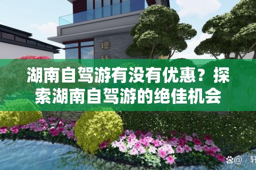 湖南自驾游有没有优惠？探索湖南自驾游的绝佳机会