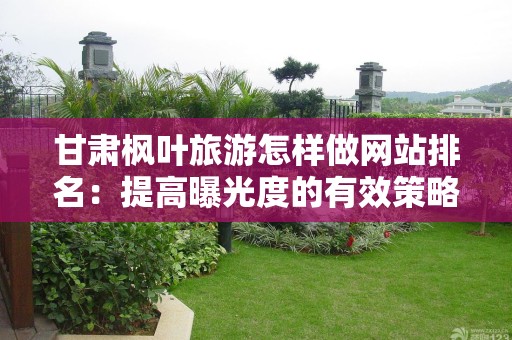 甘肃枫叶旅游怎样做网站排名：提高曝光度的有效策略