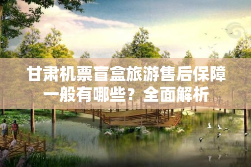 甘肃机票盲盒旅游售后保障一般有哪些？全面解析