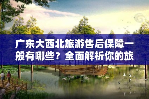 广东大西北旅游售后保障一般有哪些？全面解析你的旅游权益