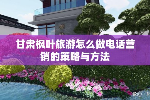 甘肃枫叶旅游怎么做电话营销的策略与方法