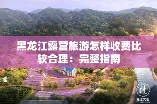 黑龙江露营旅游怎样收费比较合理：完整指南