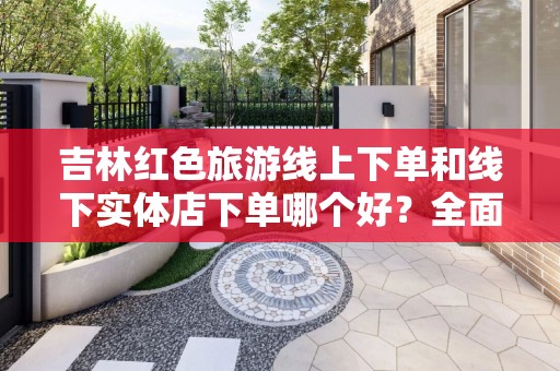 吉林红色旅游线上下单和线下实体店下单哪个好？全面解析