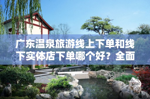 广东温泉旅游线上下单和线下实体店下单哪个好？全面分析与对比