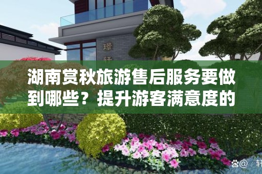 湖南赏秋旅游售后服务要做到哪些？提升游客满意度的关键