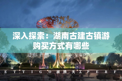 深入探索：湖南古建古镇游购买方式有哪些