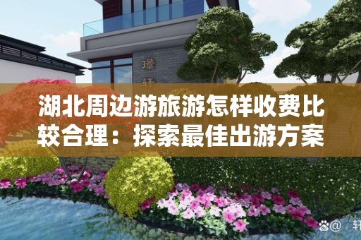 湖北周边游旅游怎样收费比较合理：探索最佳出游方案