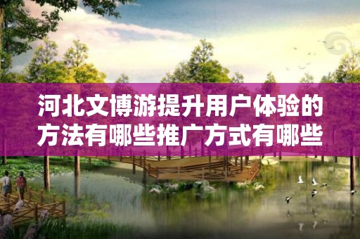 河北文博游提升用户体验的方法有哪些推广方式有哪些