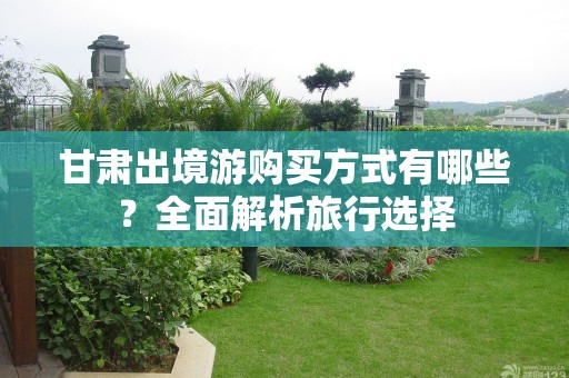 甘肃出境游购买方式有哪些？全面解析旅行选择