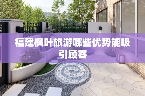 福建枫叶旅游哪些优势能吸引顾客