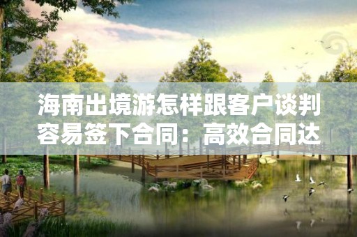 海南出境游怎样跟客户谈判容易签下合同：高效合同达成的技巧与策略