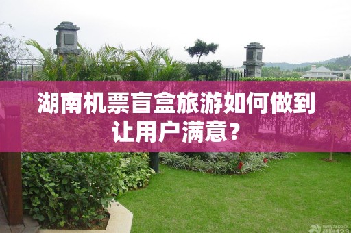 湖南机票盲盒旅游如何做到让用户满意？