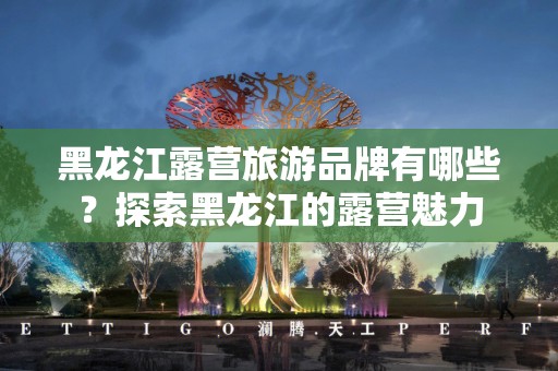黑龙江露营旅游品牌有哪些？探索黑龙江的露营魅力