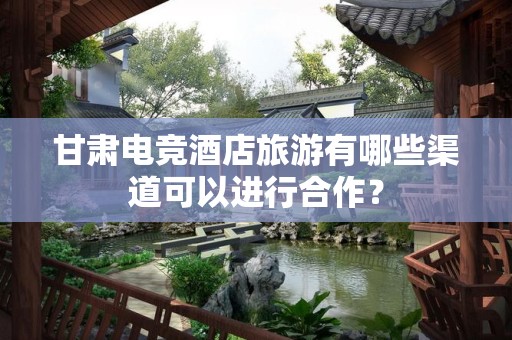 甘肃电竞酒店旅游有哪些渠道可以进行合作？
