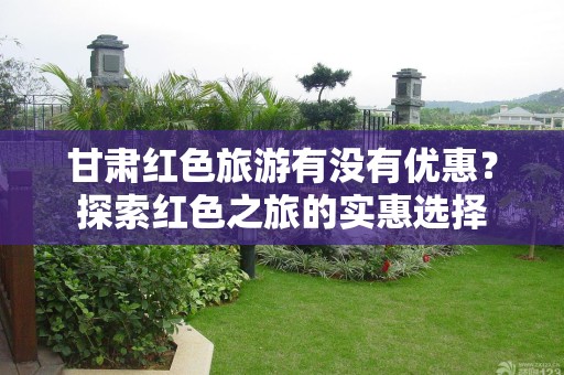 甘肃红色旅游有没有优惠？探索红色之旅的实惠选择
