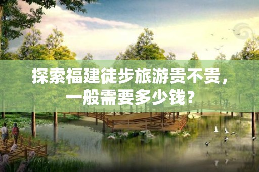 探索福建徒步旅游贵不贵，一般需要多少钱？