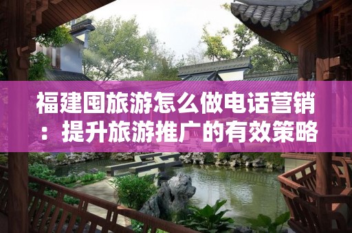 福建囤旅游怎么做电话营销：提升旅游推广的有效策略