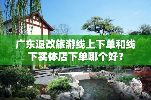 广东退改旅游线上下单和线下实体店下单哪个好？