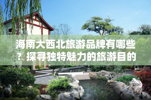 海南大西北旅游品牌有哪些？探寻独特魅力的旅游目的地