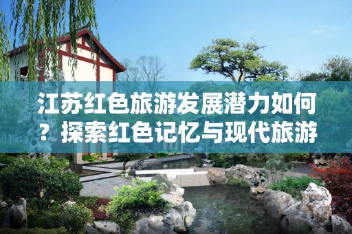 江苏红色旅游发展潜力如何？探索红色记忆与现代旅游结合的机会