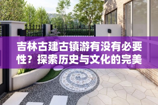 吉林古建古镇游有没有必要性？探索历史与文化的完美结合