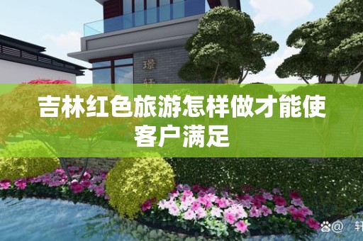 吉林红色旅游怎样做才能使客户满足
