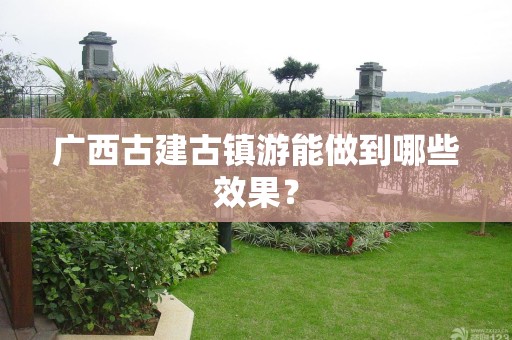 广西古建古镇游能做到哪些效果？